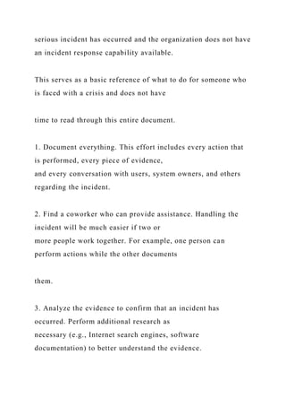 serious incident has occurred and the organization does not have
an incident response capability available.
This serves as a basic reference of what to do for someone who
is faced with a crisis and does not have
time to read through this entire document.
1. Document everything. This effort includes every action that
is performed, every piece of evidence,
and every conversation with users, system owners, and others
regarding the incident.
2. Find a coworker who can provide assistance. Handling the
incident will be much easier if two or
more people work together. For example, one person can
perform actions while the other documents
them.
3. Analyze the evidence to confirm that an incident has
occurred. Perform additional research as
necessary (e.g., Internet search engines, software
documentation) to better understand the evidence.
 