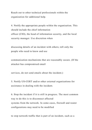 Reach out to other technical professionals within the
organization for additional help.
4. Notify the appropriate people within the organization. This
should include the chief information
officer (CIO), the head of information security, and the local
security manager. Use discretion when
discussing details of an incident with others; tell only the
people who need to know and use
communication mechanisms that are reasonably secure. (If the
attacker has compromised email
services, do not send emails about the incident.)
5. Notify US-CERT and/or other external organizations for
assistance in dealing with the incident.
6. Stop the incident if it is still in progress. The most common
way to do this is to disconnect affected
systems from the network. In some cases, firewall and router
configurations may need to be modified
to stop network traffic that is part of an incident, such as a
 