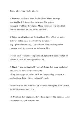 denial of service (DoS) attack.
7. Preserve evidence from the incident. Make backups
(preferably disk image backups, not file system
backups) of affected systems. Make copies of log files that
contain evidence related to the incident.
8. Wipe out all effects of the incident. This effort includes
malware infections, inappropriate materials
(e.g., pirated software), Trojan horse files, and any other
changes made to systems by incidents. If a
system has been fully compromised, rebuild it from scratch or
restore it from a known good backup.
9. Identify and mitigate all vulnerabilities that were exploited.
The incident may have occurred by
taking advantage of vulnerabilities in operating systems or
applications. It is critical to identify such
vulnerabilities and eliminate or otherwise mitigate them so that
the incident does not recur.
10. Confirm that operations have been restored to normal. Make
sure that data, applications, and
 