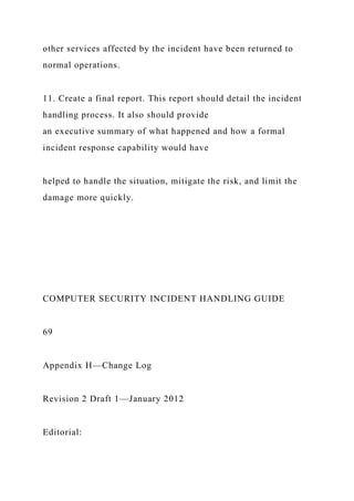 other services affected by the incident have been returned to
normal operations.
11. Create a final report. This report should detail the incident
handling process. It also should provide
an executive summary of what happened and how a formal
incident response capability would have
helped to handle the situation, mitigate the risk, and limit the
damage more quickly.
COMPUTER SECURITY INCIDENT HANDLING GUIDE
69
Appendix H—Change Log
Revision 2 Draft 1—January 2012
Editorial:
 
