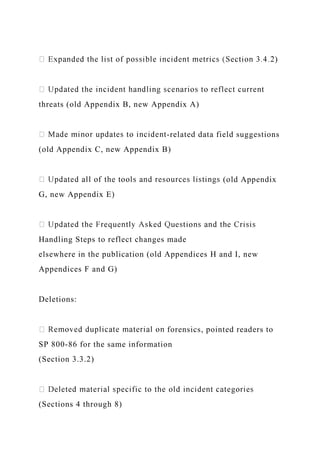 )
threats (old Appendix B, new Appendix A)
-related data field suggestions
(old Appendix C, new Appendix B)
(old Appendix
G, new Appendix E)
Handling Steps to reflect changes made
elsewhere in the publication (old Appendices H and I, new
Appendices F and G)
Deletions:
forensics, pointed readers to
SP 800-86 for the same information
(Section 3.3.2)
(Sections 4 through 8)
 