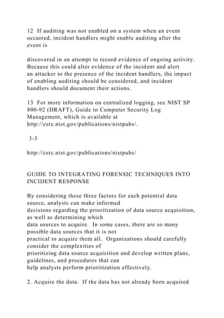 12 If auditing was not enabled on a system when an event
occurred, incident handlers might enable auditing after the
event is
discovered in an attempt to record evidence of ongoing activity.
Because this could alter evidence of the incident and alert
an attacker to the presence of the incident handlers, the impact
of enabling auditing should be considered, and incident
handlers should document their actions.
13 For more information on centralized logging, see NIST SP
800-92 (DRAFT), Guide to Computer Security Log
Management, which is available at
http://csrc.nist.gov/publications/nistpubs/.
3-3
http://csrc.nist.gov/publications/nistpubs/
GUIDE TO INTEGRATING FORENSIC TECHNIQUES INTO
INCIDENT RESPONSE
By considering these three factors for each potential data
source, analysts can make informed
decisions regarding the prioritization of data source acquisition,
as well as determining which
data sources to acquire. In some cases, there are so many
possible data sources that it is not
practical to acquire them all. Organizations should carefully
consider the complexities of
prioritizing data source acquisition and develop written plans,
guidelines, and procedures that can
help analysts perform prioritization effectively.
2. Acquire the data. If the data has not already been acquired
 