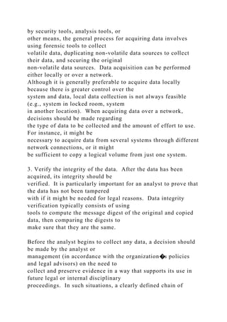 by security tools, analysis tools, or
other means, the general process for acquiring data involves
using forensic tools to collect
volatile data, duplicating non-volatile data sources to collect
their data, and securing the original
non-volatile data sources. Data acquisition can be performed
either locally or over a network.
Although it is generally preferable to acquire data locally
because there is greater control over the
system and data, local data collection is not always feasible
(e.g., system in locked room, system
in another location). When acquiring data over a network,
decisions should be made regarding
the type of data to be collected and the amount of effort to use.
For instance, it might be
necessary to acquire data from several systems through different
network connections, or it might
be sufficient to copy a logical volume from just one system.
3. Verify the integrity of the data. After the data has been
acquired, its integrity should be
verified. It is particularly important for an analyst to prove that
the data has not been tampered
with if it might be needed for legal reasons. Data integrity
verification typically consists of using
tools to compute the message digest of the original and copied
data, then comparing the digests to
make sure that they are the same.
Before the analyst begins to collect any data, a decision should
be made by the analyst or
management (in accordance with the organization�s policies
and legal advisors) on the need to
collect and preserve evidence in a way that supports its use in
future legal or internal disciplinary
proceedings. In such situations, a clearly defined chain of
 
