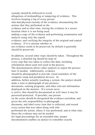 custody should be followed to avoid
allegations of mishandling or tampering of evidence. This
involves keeping a log of every person
who had physical custody of the evidence, documenting the
actions that they performed on the
evidence and at what time, storing the evidence in a secure
location when it is not being used,
making a copy of the evidence and performing examination and
analysis using only the copied
evidence, and verifying the integrity of the original and copied
evidence. If it is unclear whether or
not evidence needs to be preserved, by default it generally
should be preserved.
In addition, several other steps should be taken. Throughout the
process, a detailed log should be kept of
every step that was taken to collect the data, including
information about each tool used in the process.
The documentation allows other analysts to repeat the process
later if needed. Additionally, evidence
should be photographed to provide visual reminders of the
computer setup and peripheral devices. In
addition, before actually touching a system, the analyst should
make a note or photograph of any pictures,
documents, running programs, and other relevant information
displayed on the monitor. If a screen saver
is active, that should be documented as well since it may be
password-protected. If possible, one person
on the scene should be designated the evidence custodian, and
given the sole responsibility to photograph,
document, and label every item that is collected, and record
every action that was taken along with who
performed the action, where it was performed, and at what time.
Since the evidence may not be needed
for legal proceedings for an extended time, proper
documentation enables an analyst to remember exactly
 