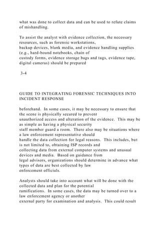 what was done to collect data and can be used to refute claims
of mishandling.
To assist the analyst with evidence collection, the necessary
resources, such as forensic workstations,
backup devices, blank media, and evidence handling supplies
(e.g., hard-bound notebooks, chain of
custody forms, evidence storage bags and tags, evidence tape,
digital cameras) should be prepared
3-4
GUIDE TO INTEGRATING FORENSIC TECHNIQUES INTO
INCIDENT RESPONSE
beforehand. In some cases, it may be necessary to ensure that
the scene is physically secured to prevent
unauthorized access and alteration of the evidence. This may be
as simple as having a physical security
staff member guard a room. There also may be situations where
a law enforcement representative should
handle the data collection for legal reasons. This includes, but
is not limited to, obtaining ISP records and
collecting data from external computer systems and unusual
devices and media. Based on guidance from
legal advisors, organizations should determine in advance what
types of data are best collected by law
enforcement officials.
Analysts should take into account what will be done with the
collected data and plan for the potential
ramifications. In some cases, the data may be turned over to a
law enforcement agency or another
external party for examination and analysis. This could result
 