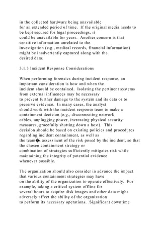 in the collected hardware being unavailable
for an extended period of time. If the original media needs to
be kept secured for legal proceedings, it
could be unavailable for years. Another concern is that
sensitive information unrelated to the
investigation (e.g., medical records, financial information)
might be inadvertently captured along with the
desired data.
3.1.3 Incident Response Considerations
When performing forensics during incident response, an
important consideration is how and when the
incident should be contained. Isolating the pertinent systems
from external influences may be necessary
to prevent further damage to the system and its data or to
preserve evidence. In many cases, the analyst
should work with the incident response team to make a
containment decision (e.g., disconnecting network
cables, unplugging power, increasing physical security
measures, gracefully shutting down a host). This
decision should be based on existing policies and procedures
regarding incident containment, as well as
the team�s assessment of the risk posed by the incident, so that
the chosen containment strategy or
combination of strategies sufficiently mitigates risk while
maintaining the integrity of potential evidence
whenever possible.
The organization should also consider in advance the impact
that various containment strategies may have
on the ability of the organization to operate effectively. For
example, taking a critical system offline for
several hours to acquire disk images and other data might
adversely affect the ability of the organization
to perform its necessary operations. Significant downtime
 