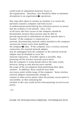could result in substantial monetary losses to
the organization. Therefore, care should be taken to minimize
disruptions to an organization�s operations.
One step often taken to contain an incident is to secure the
perimeter around a computer and limit access
to authorized personnel during the collection process to ensure
that the evidence is not altered. Also, a list
of all users who have access to the computer should be
documented, because these persons may be able to
provide passwords or information on where specific data is
located. If the computer is connected to a
network, disconnecting network cables attached to the computer
can prevent remote users from modifying
the computer�s data. If the computer uses a wireless network
connection, the external network adapter
may be unplugged from the computer or the internal network
adapter may be disabled to sever the
network connection. If neither option is possible, then
powering off the wireless network access point
that the computer is using should achieve the same result;
however, doing so may prevent users outside
the scope of the investigation from performing their daily
routines. In addition, there could be more than
one access point within range of the computer. Some wireless
network adapters automatically attempt to
connect to other access points when the primary access point is
unavailable, so that containing the
incident in this way could involve disconnecting several access
points.
3-5
GUIDE TO INTEGRATING FORENSIC TECHNIQUES INTO
 