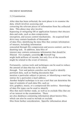 INCIDENT RESPONSE
3.2 Examination
After data has been collected, the next phase is to examine the
data, which involves assessing and
extracting the relevant pieces of information from the collected
data. This phase may also involve
bypassing or mitigating OS or application features that obscure
data and code, such as data compression,
encryption, and access control mechanisms. An acquired hard
drive may contain hundreds of thousands
of data files; identifying the data files that contain information
of interest, including information
concealed through file compression and access control, can be a
daunting task. In addition, data files of
interest may contain extraneous information that should be
filtered. For example, yesterday�s firewall log
might hold millions of records, but only five of the records
might be related to the event of interest.
Fortunately, various tools and techniques can be used to reduce
the amount of data that has to be sifted
through. Text and pattern searches can be used to identify
pertinent data, such as finding documents that
mention a particular subject or person, or identifying e-mail log
entries for a particular e-mail address.
Another helpful technique is to use a tool that can determine the
type of contents of each data file, such as
text, graphics, music, or a compressed file archive. Knowledge
of data file types can be used to identify
files that merit further study, as well as to exclude files that are
of no interest to the examination. There
are also databases containing information about known files,
which can also be used to include or exclude
files from further consideration. Specific information about
 