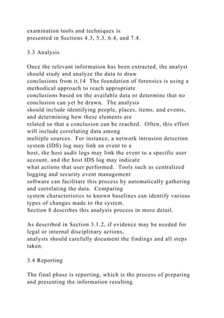 examination tools and techniques is
presented in Sections 4.3, 5.3, 6.4, and 7.4.
3.3 Analysis
Once the relevant information has been extracted, the analyst
should study and analyze the data to draw
conclusions from it.14 The foundation of forensics is using a
methodical approach to reach appropriate
conclusions based on the available data or determine that no
conclusion can yet be drawn. The analysis
should include identifying people, places, items, and events,
and determining how these elements are
related so that a conclusion can be reached. Often, this effort
will include correlating data among
multiple sources. For instance, a network intrusion detection
system (IDS) log may link an event to a
host, the host audit logs may link the event to a specific user
account, and the host IDS log may indicate
what actions that user performed. Tools such as centralized
logging and security event management
software can facilitate this process by automatically gathering
and correlating the data. Comparing
system characteristics to known baselines can identify various
types of changes made to the system.
Section 8 describes this analysis process in more detail.
As described in Section 3.1.2, if evidence may be needed for
legal or internal disciplinary actions,
analysts should carefully document the findings and all steps
taken.
3.4 Reporting
The final phase is reporting, which is the process of preparing
and presenting the information resulting
 