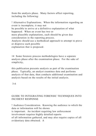 from the analysis phase. Many factors affect reporting,
including the following:
! Alternative Explanations. When the information regarding an
event is incomplete, it may not
be possible to arrive at a definitive explanation of what
happened. When an event has two or
more plausible explanations, each should be given due
consideration in the reporting process.
Analysts should use a methodical approach to attempt to prove
or disprove each possible
explanation that is proposed.
14 Some forensic process methodologies have a separate
analysis phase after the examination phase. For the sake of
simplicity,
this publication presents analysis as part of the examination
phase. Typically, an analyst examines data and performs
analysis of that data, then conducts additional examination and
analysis based on the results of the initial analysis.
3-6
GUIDE TO INTEGRATING FORENSIC TECHNIQUES INTO
INCIDENT RESPONSE
! Audience Consideration. Knowing the audience to which the
data or information will be shown
is important. An incident requiring law enforcement
involvement requires highly detailed reports
of all information gathered, and may also require copies of all
evidentiary data obtained. A
 