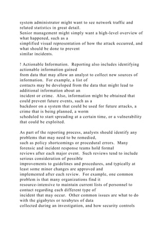 system administrator might want to see network traffic and
related statistics in great detail.
Senior management might simply want a high-level overview of
what happened, such as a
simplified visual representation of how the attack occurred, and
what should be done to prevent
similar incidents.
! Actionable Information. Reporting also includes identifying
actionable information gained
from data that may allow an analyst to collect new sources of
information. For example, a list of
contacts may be developed from the data that might lead to
additional information about an
incident or crime. Also, information might be obtained that
could prevent future events, such as a
backdoor on a system that could be used for future attacks, a
crime that is being planned, a worm
scheduled to start spreading at a certain time, or a vulnerability
that could be exploited.
As part of the reporting process, analysts should identify any
problems that may need to be remedied,
such as policy shortcomings or procedural errors. Many
forensic and incident response teams hold formal
reviews after each major event. Such reviews tend to include
serious consideration of possible
improvements to guidelines and procedures, and typically at
least some minor changes are approved and
implemented after each review. For example, one common
problem is that many organizations find it
resource-intensive to maintain current lists of personnel to
contact regarding each different type of
incident that may occur. Other common issues are what to do
with the gigabytes or terabytes of data
collected during an investigation, and how security controls
 