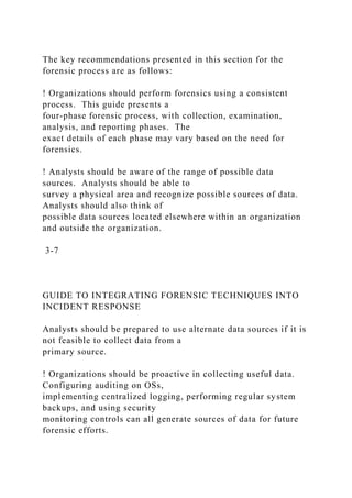 The key recommendations presented in this section for the
forensic process are as follows:
! Organizations should perform forensics using a consistent
process. This guide presents a
four-phase forensic process, with collection, examination,
analysis, and reporting phases. The
exact details of each phase may vary based on the need for
forensics.
! Analysts should be aware of the range of possible data
sources. Analysts should be able to
survey a physical area and recognize possible sources of data.
Analysts should also think of
possible data sources located elsewhere within an organization
and outside the organization.
3-7
GUIDE TO INTEGRATING FORENSIC TECHNIQUES INTO
INCIDENT RESPONSE
Analysts should be prepared to use alternate data sources if it is
not feasible to collect data from a
primary source.
! Organizations should be proactive in collecting useful data.
Configuring auditing on OSs,
implementing centralized logging, performing regular system
backups, and using security
monitoring controls can all generate sources of data for future
forensic efforts.
 