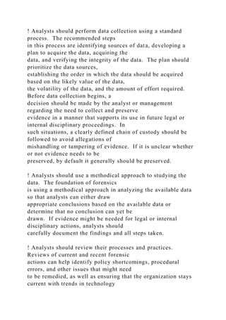 ! Analysts should perform data collection using a standard
process. The recommended steps
in this process are identifying sources of data, developing a
plan to acquire the data, acquiring the
data, and verifying the integrity of the data. The plan should
prioritize the data sources,
establishing the order in which the data should be acquired
based on the likely value of the data,
the volatility of the data, and the amount of effort required.
Before data collection begins, a
decision should be made by the analyst or management
regarding the need to collect and preserve
evidence in a manner that supports its use in future legal or
internal disciplinary proceedings. In
such situations, a clearly defined chain of custody should be
followed to avoid allegations of
mishandling or tampering of evidence. If it is unclear whether
or not evidence needs to be
preserved, by default it generally should be preserved.
! Analysts should use a methodical approach to studying the
data. The foundation of forensics
is using a methodical approach in analyzing the available data
so that analysts can either draw
appropriate conclusions based on the available data or
determine that no conclusion can yet be
drawn. If evidence might be needed for legal or internal
disciplinary actions, analysts should
carefully document the findings and all steps taken.
! Analysts should review their processes and practices.
Reviews of current and recent forensic
actions can help identify policy shortcomings, procedural
errors, and other issues that might need
to be remedied, as well as ensuring that the organization stays
current with trends in technology
 