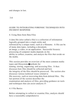 and changes in law.
3-8
GUIDE TO INTEGRATING FORENSIC TECHNIQUES INTO
INCIDENT RESPONSE
4. Using Data from Data Files
A data file (also called a file) is a collection of information
logically grouped into a single entity and
referenced by a unique name, such as a filename. A file can be
of many data types, including a document,
an image, a video, or an application. Successful forensic
processing of computer media depends on the
ability to collect, examine, and analyze the files that reside on
the media.
This section provides an overview of the most common media
types and filesystems�methods for
naming, storing, organizing, and accessing files. It then
discusses how files should be collected and how
the integrity of the files should be preserved. The section also
discusses various technical issues related to
file recovery, such as recovering data from deleted files. The
last portion of the section describes the
examination and analysis of files, providing guidance on tools
and techniques that can assist analysts.15
4.1 File Basics
Before attempting to collect or examine files, analysts should
have a reasonably comprehensive
 