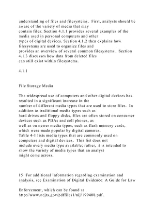 understanding of files and filesystems. First, analysts should be
aware of the variety of media that may
contain files; Section 4.1.1 provides several examples of the
media used in personal computers and other
types of digital devices. Section 4.1.2 then explains how
filesystems are used to organize files and
provides an overview of several common filesystems. Section
4.1.3 discusses how data from deleted files
can still exist within filesystems.
4.1.1
File Storage Media
The widespread use of computers and other digital devices has
resulted in a significant increase in the
number of different media types that are used to store files. In
addition to traditional media types such as
hard drives and floppy disks, files are often stored on consumer
devices such as PDAs and cell phones, as
well as on newer media types, such as flash memory cards,
which were made popular by digital cameras.
Table 4-1 lists media types that are commonly used on
computers and digital devices. This list does not
include every media type available; rather, it is intended to
show the variety of media types that an analyst
might come across.
15 For additional information regarding examination and
analysis, see Examination of Digital Evidence: A Guide for Law
Enforcement, which can be found at
http://www.ncjrs.gov/pdffiles1/nij/199408.pdf.
 