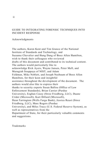 ii
GUIDE TO INTEGRATING FORENSIC TECHNIQUES INTO
INCIDENT RESPONSE
Acknowledgments
The authors, Karen Kent and Tim Grance of the National
Institute of Standards and Technology, and
Suzanne Chevalier and Hung Dang of Booz Allen Hamilton,
wish to thank their colleagues who reviewed
drafts of this document and contributed to its technical content.
The authors would particularly like to
acknowledge Rick Ayers, Wayne Jansen, Peter Mell, and
Murugiah Souppaya of NIST, and Adam
Feldman, Mike Noblett, and Joseph Nusbaum of Booz Allen
Hamilton, for their keen and insightful
assistance throughout the development of the document. The
authors would also like to express their
thanks to security experts Susan Ballou (Office of Law
Enforcement Standards), Brian Carrier (Purdue
University), Eoghan Casey (Stroz Friedberg, LLC), Duane
Crider (Microsoft), Kurt Dillard (Microsoft),
Dean Farrington (Wells Fargo Bank), Jessica Reust (Stroz
Friedberg, LLC), Marc Rogers (Purdue
University), and Miles Tracy (U.S. Federal Reserve System), as
well as representatives from the
Department of State, for their particularly valuable comments
and suggestions.
Trademarks
 