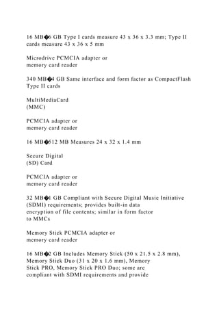 16 MB�6 GB Type I cards measure 43 x 36 x 3.3 mm; Type II
cards measure 43 x 36 x 5 mm
Microdrive PCMCIA adapter or
memory card reader
340 MB�4 GB Same interface and form factor as CompactFlash
Type II cards
MultiMediaCard
(MMC)
PCMCIA adapter or
memory card reader
16 MB�512 MB Measures 24 x 32 x 1.4 mm
Secure Digital
(SD) Card
PCMCIA adapter or
memory card reader
32 MB�1 GB Compliant with Secure Digital Music Initiative
(SDMI) requirements; provides built-in data
encryption of file contents; similar in form factor
to MMCs
Memory Stick PCMCIA adapter or
memory card reader
16 MB�2 GB Includes Memory Stick (50 x 21.5 x 2.8 mm),
Memory Stick Duo (31 x 20 x 1.6 mm), Memory
Stick PRO, Memory Stick PRO Duo; some are
compliant with SDMI requirements and provide
 