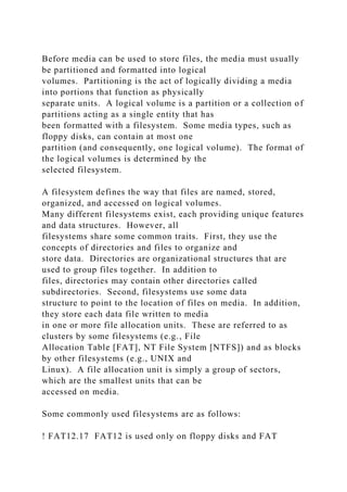 Before media can be used to store files, the media must usually
be partitioned and formatted into logical
volumes. Partitioning is the act of logically dividing a media
into portions that function as physically
separate units. A logical volume is a partition or a collection of
partitions acting as a single entity that has
been formatted with a filesystem. Some media types, such as
floppy disks, can contain at most one
partition (and consequently, one logical volume). The format of
the logical volumes is determined by the
selected filesystem.
A filesystem defines the way that files are named, stored,
organized, and accessed on logical volumes.
Many different filesystems exist, each providing unique features
and data structures. However, all
filesystems share some common traits. First, they use the
concepts of directories and files to organize and
store data. Directories are organizational structures that are
used to group files together. In addition to
files, directories may contain other directories called
subdirectories. Second, filesystems use some data
structure to point to the location of files on media. In addition,
they store each data file written to media
in one or more file allocation units. These are referred to as
clusters by some filesystems (e.g., File
Allocation Table [FAT], NT File System [NTFS]) and as blocks
by other filesystems (e.g., UNIX and
Linux). A file allocation unit is simply a group of sectors,
which are the smallest units that can be
accessed on media.
Some commonly used filesystems are as follows:
! FAT12.17 FAT12 is used only on floppy disks and FAT
 