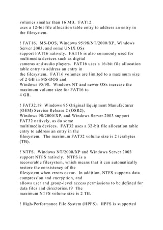 volumes smaller than 16 MB. FAT12
uses a 12-bit file allocation table entry to address an entry in
the filesystem.
! FAT16. MS-DOS, Windows 95/98/NT/2000/XP, Windows
Server 2003, and some UNIX OSs
support FAT16 natively. FAT16 is also commonly used for
multimedia devices such as digital
cameras and audio players. FAT16 uses a 16-bit file allocation
table entry to address an entry in
the filesystem. FAT16 volumes are limited to a maximum size
of 2 GB in MS-DOS and
Windows 95/98. Windows NT and newer OSs increase the
maximum volume size for FAT16 to
4 GB.
! FAT32.18 Windows 95 Original Equipment Manufacturer
(OEM) Service Release 2 (OSR2),
Windows 98/2000/XP, and Windows Server 2003 support
FAT32 natively, as do some
multimedia devices. FAT32 uses a 32-bit file allocation table
entry to address an entry in the
filesystem. The maximum FAT32 volume size is 2 terabytes
(TB).
! NTFS. Windows NT/2000/XP and Windows Server 2003
support NTFS natively. NTFS is a
recoverable filesystem, which means that it can automatically
restore the consistency of the
filesystem when errors occur. In addition, NTFS supports data
compression and encryption, and
allows user and group-level access permissions to be defined for
data files and directories.19 The
maximum NTFS volume size is 2 TB.
! High-Performance File System (HPFS). HPFS is supported
 