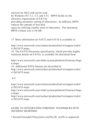 natively by OS/2 and can be read
by Windows NT 3.1, 3.5, and 3.51. HPFS builds on the
directory organization of FAT by
providing automatic sorting of directories. In addition, HPFS
reduces the amount of lost disk
space by utilizing smaller units of allocation. The maximum
HPFS volume size is 64 GB.
17 More information on FAT12 and FAT16 is available at
http://www.microsoft.com/technet/prodtechnol/winxppro/reskit/
c13621675.mspx.
18 The FAT32 filesystem specification, which provides highly
technical details on FAT32, is available for download from
http://www.microsoft.com/whdc/system/platform/firmware/fatge
n.mspx.
19 Additional NTFS features are described at
http://www.microsoft.com/technet/prodtechnol/winxppro/reskit/
c13621675.mspx.
4-3
http://www.microsoft.com/technet/prodtechnol/winxppro/reskit/
c13621675.mspx
http://www.microsoft.com/whdc/system/platform/firmware/fatge
n.mspx
http://www.microsoft.com/technet/prodtechnol/winxppro/reskit/
c13621675.mspx
GUIDE TO INTEGRATING FORENSIC TECHNIQUES INTO
INCIDENT RESPONSE
! Second Extended Filesystem (ext2fs).20 ext2fs is supported
 