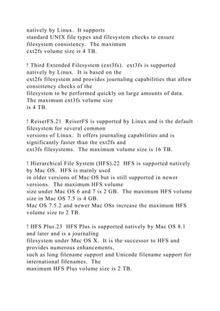 natively by Linux. It supports
standard UNIX file types and filesystem checks to ensure
filesystem consistency. The maximum
ext2fs volume size is 4 TB.
! Third Extended Filesystem (ext3fs). ext3fs is supported
natively by Linux. It is based on the
ext2fs filesystem and provides journaling capabilities that allow
consistency checks of the
filesystem to be performed quickly on large amounts of data.
The maximum ext3fs volume size
is 4 TB.
! ReiserFS.21 ReiserFS is supported by Linux and is the default
filesystem for several common
versions of Linux. It offers journaling capabilities and is
significantly faster than the ext2fs and
ext3fs filesystems. The maximum volume size is 16 TB.
! Hierarchical File System (HFS).22 HFS is supported natively
by Mac OS. HFS is mainly used
in older versions of Mac OS but is still supported in newer
versions. The maximum HFS volume
size under Mac OS 6 and 7 is 2 GB. The maximum HFS volume
size in Mac OS 7.5 is 4 GB.
Mac OS 7.5.2 and newer Mac OSs increase the maximum HFS
volume size to 2 TB.
! HFS Plus.23 HFS Plus is supported natively by Mac OS 8.1
and later and is a journaling
filesystem under Mac OS X. It is the successor to HFS and
provides numerous enhancements,
such as long filename support and Unicode filename support for
international filenames. The
maximum HFS Plus volume size is 2 TB.
 