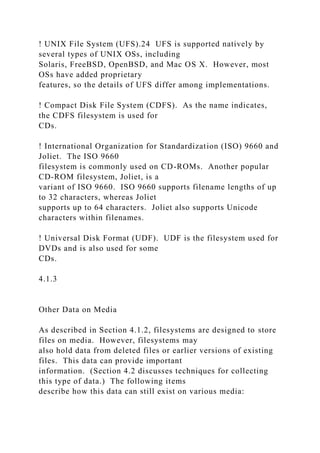 ! UNIX File System (UFS).24 UFS is supported natively by
several types of UNIX OSs, including
Solaris, FreeBSD, OpenBSD, and Mac OS X. However, most
OSs have added proprietary
features, so the details of UFS differ among implementations.
! Compact Disk File System (CDFS). As the name indicates,
the CDFS filesystem is used for
CDs.
! International Organization for Standardization (ISO) 9660 and
Joliet. The ISO 9660
filesystem is commonly used on CD-ROMs. Another popular
CD-ROM filesystem, Joliet, is a
variant of ISO 9660. ISO 9660 supports filename lengths of up
to 32 characters, whereas Joliet
supports up to 64 characters. Joliet also supports Unicode
characters within filenames.
! Universal Disk Format (UDF). UDF is the filesystem used for
DVDs and is also used for some
CDs.
4.1.3
Other Data on Media
As described in Section 4.1.2, filesystems are designed to store
files on media. However, filesystems may
also hold data from deleted files or earlier versions of existing
files. This data can provide important
information. (Section 4.2 discusses techniques for collecting
this type of data.) The following items
describe how this data can still exist on various media:
 