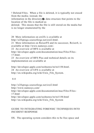 ! Deleted Files. When a file is deleted, it is typically not erased
from the media; instead, the
information in the directory�s data structure that points to the
location of the file is marked as
deleted. This means that the file is still stored on the media but
is no longer enumerated by the
20 More information on ext2fs is available at
http://e2fsprogs.sourceforge.net/ext2.html.
21 More information on ReiserFS and its successor, Reiser4, is
available at http://www.namesys.com/.
22 An overview of HFS is available at
http://developer.apple.com/documentation/mac/Files/Files-
17.html.
23 An overview of HFS Plus and technical details on its
implementation are available at
http://developer.apple.com/technotes/tn/tn1150.html.
24 An overview of UFS is available at
http://en.wikipedia.org/wiki/Unix_File_System.
4-4
http://e2fsprogs.sourceforge.net/ext2.html
http://www.namesys.com/
http://developer.apple.com/documentation/mac/Files/Files-
17.html
http://developer.apple.com/technotes/tn/tn1150.html
http://en.wikipedia.org/wiki/Unix_File_System
GUIDE TO INTEGRATING FORENSIC TECHNIQUES INTO
INCIDENT RESPONSE
OS. The operating system considers this to be free space and
 