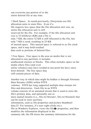 can overwrite any portion of or the
entire deleted file at any time.
! Slack Space. As noted previously, filesystems use file
allocation units to store files. Even if a
file requires less space than the file allocation unit size, an
entire file allocation unit is still
reserved for the file. For example, if the file allocation unit
size is 32 kilobytes (KB) and a file is
only 7 KB, the entire 32 KB is still allocated to the file, but
only 7 KB is used, resulting in 25 KB
of unused space. This unused space is referred to as file slack
space, and it may hold residual
data such as portions of deleted files.
! Free Space. Free space is the area on media that is not
allocated to any partition; it includes
unallocated clusters or blocks. This often includes space on the
media where files (and even
entire volumes) may have resided at one point but have since
been deleted. The free space may
still contain pieces of data.
Another way in which data might be hidden is through Alternate
Data Streams (ADS) within NTFS
volumes. NTFS has long supported multiple data streams for
files and directories. Each file in an NTFS
volume consists of an unnamed stream that is used to store the
file's primary data, and optionally one or
more named streams (i.e., file.txt:Stream1, file.txt:Stream2) that
can be used to store auxiliary
information, such as file properties and picture thumbnail
data.25 For instance, if a user right-clicks on a
file in Windows Explorer, views the file�s properties, and then
modifies the information displayed in the
summary tab, the OS stores the summary information for the
 