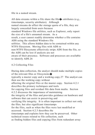file in a named stream.
All data streams within a file share the file�s attributes (e.g.,
timestamps, security attributes). Although
named streams do affect the storage quota of a file, they are
largely concealed from users because
standard Windows file utilities, such as Explorer, only report
the size of a file's unnamed stream. As a
result, a user cannot readily determine whether a file contains
ADS using the standard Windows file
utilities. This allows hidden data to be contained within any
NTFS filesystem. Moving files with ADS to
non-NTFS filesystems effectively strips ADS from the file, so
the ADS can be lost if analysts are not
aware of their presence. Software and processes are available
to identify ADS.26
4.2 Collecting Files
During data collection, the analyst should make multiple copies
of the relevant files or filesystems�
typically a master copy and a working copy.27 The analyst can
then use the working copy without
affecting the original files or the master copy. Section 4.2.1
describes the primary techniques and tools
for copying files and residual file data from media. Section
4.2.2 discusses the importance of maintaining
the integrity of the files and provides guidance on hardware and
software that can assist in preserving and
verifying file integrity. It is often important to collect not only
the files, but also significant timestamps
for the files, such as when the files were last modified or
accessed. Section 4.2.3 describes the
timestamps and explains how they can be preserved. Other
technical issues related to file collection, such
as finding hidden files and copying files from redundant array
 