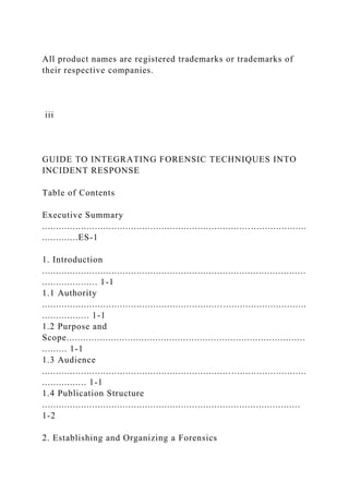 All product names are registered trademarks or trademarks of
their respective companies.
iii
GUIDE TO INTEGRATING FORENSIC TECHNIQUES INTO
INCIDENT RESPONSE
Table of Contents
Executive Summary
...............................................................................................
.............ES-1
1. Introduction
...............................................................................................
.................... 1-1
1.1 Authority
...............................................................................................
................. 1-1
1.2 Purpose and
Scope......................................................................................
......... 1-1
1.3 Audience
...............................................................................................
................ 1-1
1.4 Publication Structure
.............................................................................................
1-2
2. Establishing and Organizing a Forensics
 