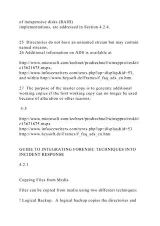 of inexpensive disks (RAID)
implementations, are addressed in Section 4.2.4.
25 Directories do not have an unnamed stream but may contain
named streams.
26 Additional information on ADS is available at
http://www.microsoft.com/technet/prodtechnol/winxppro/reskit/
c13621675.mspx,
http://www.infosecwriters.com/texts.php?op=display&id=53,
and within http://www.heysoft.de/Frames/f_faq_ads_en.htm.
27 The purpose of the master copy is to generate additional
working copies if the first working copy can no longer be used
because of alteration or other reasons.
4-5
http://www.microsoft.com/technet/prodtechnol/winxppro/reskit/
c13621675.mspx
http://www.infosecwriters.com/texts.php?op=display&id=53
http://www.heysoft.de/Frames/f_faq_ads_en.htm
GUIDE TO INTEGRATING FORENSIC TECHNIQUES INTO
INCIDENT RESPONSE
4.2.1
Copying Files from Media
Files can be copied from media using two different techniques:
! Logical Backup. A logical backup copies the directories and
 