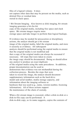 files of a logical volume. It does
not capture other data that may be present on the media, such as
deleted files or residual data
stored in slack space.
! Bit Stream Imaging. Also known as disk imaging, bit stream
imaging generates a bit-for-bit
copy of the original media, including free space and slack
space. Bit stream images require more
storage space and take longer to perform than logical backups.
If evidence may be needed for prosecution or disciplinary
actions, the analyst should get a bit stream
image of the original media, label the original media, and store
it securely as evidence. All subsequent
analysis should be performed using the copied media to ensure
that the original media is not modified and
that a copy of the original media can always be recreated if
necessary. All steps that were taken to create
the image copy should be documented. Doing so should allow
any analyst to produce an exact duplicate
of the original media using the same procedures. In addition,
proper documentation can be used to
demonstrate that evidence was not mishandled during the
collection process. Besides the steps that were
taken to record the image, the analyst should document
supplementary information such as the hard drive
model and serial number, media storage capacity, and
information about the imaging software or
hardware that was used (e.g., name, version number, licensing
information). All of these actions support
the maintenance of the chain of custody.
When a bit stream image is executed, either a disk-to-disk or a
disk-to-file copy can be performed. A
disk-to-disk copy, as its name suggests, copies the contents of
 