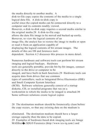 the media directly to another media. A
disk-to-file copy copies the contents of the media to a single
logical data file. A disk-to-disk copy is
useful since the copied media can be connected directly to a
computer and its contents readily viewed.
However, a disk-to-disk copy requires a second media similar to
the original media.28 A disk-to-file copy
allows the data file image to be moved and backed up easily.
However, to view the logical contents of an
image file, the analyst has to restore the image to media or open
or read it from an application capable of
displaying the logical contents of bit stream images. The
details of this are OS and forensics tool-
dependent. Section 4.3 discusses this process in more detail.
Numerous hardware and software tools can perform bit stream
imaging and logical backups. Hardware
tools are generally portable, provide bit-by-bit images, connect
directly to the drive or computer to be
imaged, and have built-in hash functions.29 Hardware tools can
acquire data from drives that use common
types of controllers, such as Integrated Drive Electronics (IDE)
and Small Computer System Interface
(SCSI). Software solutions generally consist of a startup
diskette, CD, or installed programs that run on a
workstation to which the media to be imaged is attached.30
Some software solutions create logical copies
28 The destination medium should be forensically clean before
the copy occurs, so that any existing data on the medium is
eliminated. The destination medium should have a larger
storage capacity than the data to be copied.
29 Examples of hardware-based disk imaging tools are Image
MASSter�s SOLO Forensics (http://www.ics-iq.com/) and
 
