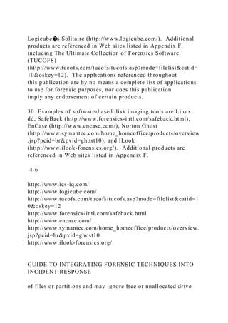 Logicube�s Solitaire (http://www.logicube.com/). Additional
products are referenced in Web sites listed in Appendix F,
including The Ultimate Collection of Forensics Software
(TUCOFS)
(http://www.tucofs.com/tucofs/tucofs.asp?mode=filelist&catid=
10&oskey=12). The applications referenced throughout
this publication are by no means a complete list of applications
to use for forensic purposes, nor does this publication
imply any endorsement of certain products.
30 Examples of software-based disk imaging tools are Linux
dd, SafeBack (http://www.forensics-intl.com/safeback.html),
EnCase (http://www.encase.com/), Norton Ghost
(http://www.symantec.com/home_homeoffice/products/overview
.jsp?pcid=br&pvid=ghost10), and ILook
(http://www.ilook-forensics.org/). Additional products are
referenced in Web sites listed in Appendix F.
4-6
http://www.ics-iq.com/
http://www.logicube.com/
http://www.tucofs.com/tucofs/tucofs.asp?mode=filelist&catid=1
0&oskey=12
http://www.forensics-intl.com/safeback.html
http://www.encase.com/
http://www.symantec.com/home_homeoffice/products/overview.
jsp?pcid=br&pvid=ghost10
http://www.ilook-forensics.org/
GUIDE TO INTEGRATING FORENSIC TECHNIQUES INTO
INCIDENT RESPONSE
of files or partitions and may ignore free or unallocated drive
 