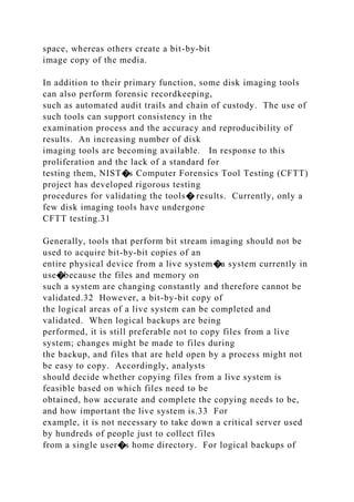 space, whereas others create a bit-by-bit
image copy of the media.
In addition to their primary function, some disk imaging tools
can also perform forensic recordkeeping,
such as automated audit trails and chain of custody. The use of
such tools can support consistency in the
examination process and the accuracy and reproducibility of
results. An increasing number of disk
imaging tools are becoming available. In response to this
proliferation and the lack of a standard for
testing them, NIST�s Computer Forensics Tool Testing (CFTT)
project has developed rigorous testing
procedures for validating the tools� results. Currently, only a
few disk imaging tools have undergone
CFTT testing.31
Generally, tools that perform bit stream imaging should not be
used to acquire bit-by-bit copies of an
entire physical device from a live system�a system currently in
use�because the files and memory on
such a system are changing constantly and therefore cannot be
validated.32 However, a bit-by-bit copy of
the logical areas of a live system can be completed and
validated. When logical backups are being
performed, it is still preferable not to copy files from a live
system; changes might be made to files during
the backup, and files that are held open by a process might not
be easy to copy. Accordingly, analysts
should decide whether copying files from a live system is
feasible based on which files need to be
obtained, how accurate and complete the copying needs to be,
and how important the live system is.33 For
example, it is not necessary to take down a critical server used
by hundreds of people just to collect files
from a single user�s home directory. For logical backups of
 