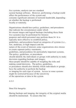 live systems, analysts can use standard
system backup software. However, performing a backup could
affect the performance of the system and
consume significant amounts of network bandwidth, depending
on whether the backup is performed
locally or remotely.
Organizations should have policy, guidelines, and procedures
that indicate the circumstances under which
bit stream images and logical backups (including those from
live systems) may be performed for forensic
purposes and which personnel may perform them.34 It is
typically most effective to establish policy,
guidelines, and procedures based on categories of systems (i.e.,
low, moderate, or high impact) and the
nature of the event of interest; some organizations also choose
to create separate policy statements,
guidelines, and procedures for particularly important systems.
The policy, guidelines, or procedures
should identify the individuals or groups with authority to make
decisions regarding backups and images;
these people should be capable of weighing the risks and
making sound decisions. The policy, guidelines,
or procedures should also identify which individuals or groups
have the authority to perform the backup
or imaging for each type of system. Access to some systems
might be restricted because of the sensitivity
of the operations or data in the system.
4.2.2
Data File Integrity
During backups and imaging, the integrity of the original media
should be maintained. To ensure that the
 