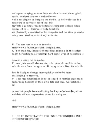 backup or imaging process does not alter data on the original
media, analysts can use a write-blocker
while backing up or imaging the media. A write-blocker is a
hardware or software-based tool that
prevents a computer from writing to computer storage media
connected to it. Hardware write-blockers
are physically connected to the computer and the storage media
being processed to prevent any writes to
31 The test results can be found at
http://www.cftt.nist.gov/disk_imaging.htm.
32 For example, services or processes running on the system
might be writing to a system�s hard drive, even if no person is
currently using the computer.
33 Analysts should also consider the possible need to collect
volatile data from the system. If the system is live, its volatile
data is likely to change more quickly and to be more
challenging to preserve.
34 This recommendation is not intended to restrict users from
performing backups of their own data and local workstations,
but
to prevent people from collecting backups of others� systems
and data without appropriate cause for doing so.
4-7
http://www.cftt.nist.gov/disk_imaging.htm
GUIDE TO INTEGRATING FORENSIC TECHNIQUES INTO
INCIDENT RESPONSE
 