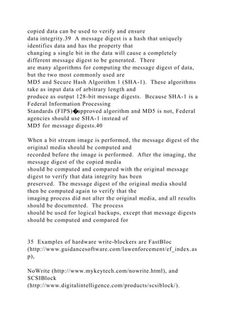 copied data can be used to verify and ensure
data integrity.39 A message digest is a hash that uniquely
identifies data and has the property that
changing a single bit in the data will cause a completely
different message digest to be generated. There
are many algorithms for computing the message digest of data,
but the two most commonly used are
MD5 and Secure Hash Algorithm 1 (SHA-1). These algorithms
take as input data of arbitrary length and
produce as output 128-bit message digests. Because SHA-1 is a
Federal Information Processing
Standards (FIPS)�approved algorithm and MD5 is not, Federal
agencies should use SHA-1 instead of
MD5 for message digests.40
When a bit stream image is performed, the message digest of the
original media should be computed and
recorded before the image is performed. After the imaging, the
message digest of the copied media
should be computed and compared with the original message
digest to verify that data integrity has been
preserved. The message digest of the original media should
then be computed again to verify that the
imaging process did not alter the original media, and all results
should be documented. The process
should be used for logical backups, except that message digests
should be computed and compared for
35 Examples of hardware write-blockers are FastBloc
(http://www.guidancesoftware.com/lawenforcement/ef_index.as
p),
NoWrite (http://www.mykeytech.com/nowrite.html), and
SCSIBlock
(http://www.digitalintelligence.com/products/scsiblock/).
 