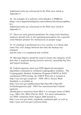 Additional tools are referenced in the Web sites listed in
Appendix F.
36 An example of a software write-blocker is PDBlock
(http://www.digitalintelligence.com/software/disoftware/pdbloc
k/).
Additional tools are referenced in the Web sites listed in
Appendix F.
37 These are only general guidelines for using write-blockers.
Analysts should refer to the operating procedures for a specific
write-blocker product for instructions on proper usage.
38 If a backup is performed on a live system, it is likely that
some files will change between the time the backup was
initiated
and the time it is completed and verified.
39 Message digests should be used to ensure the integrity of all
data that is acquired during forensic activity, including log files
and logical backups.
40 Federal agencies must use FIPS-approved encryption
algorithms contained in validated cryptographic modules. The
Cryptographic Module Validation Program (CMVP) at NIST
coordinates FIPS testing; the CMVP Web site is located at
http://csrc.nist.gov/cryptval/. FIPS 180-2, Secure Hash
Standard, is available at
http://csrc.nist.gov/publications/fips/fips180-2/fips180-
2withchangenotice.pdf. NIST has announced that Federal
agencies
should plan to transition from SHA-1 to stronger forms of SHA
(e.g., SHA-224, SHA-256) by 2010. For more information,
see NIST comments from August 2004 posted at
http://csrc.nist.gov/hash_standards_comments.pdf, as well as
http://www.nsrl.nist.gov/collision.html.
 