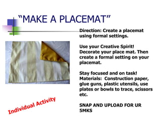 “MAKE A PLACEMAT”
Direction: Create a placemat
using formal settings.
Use your Creative Spirit!
Decorate your place mat. Then
create a formal setting on your
placemat.
Stay focused and on task!
Materials: Construction paper,
glue guns, plastic utensils, use
plates or bowls to trace, scissors
etc.
SNAP AND UPLOAD FOR UR
5MKS
 
