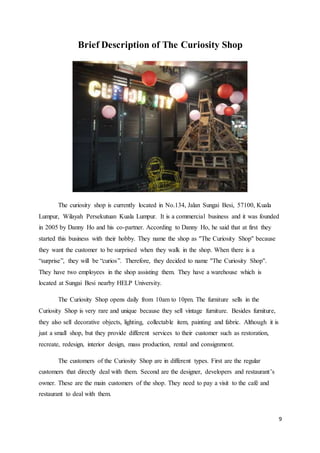 9
Brief Description of The Curiosity Shop
The curiosity shop is currently located in No.134, Jalan Sungai Besi, 57100, Kuala
Lumpur, Wilayah Persekutuan Kuala Lumpur. It is a commercial business and it was founded
in 2005 by Danny Ho and his co-partner. According to Danny Ho, he said that at first they
started this business with their hobby. They name the shop as ''The Curiosity Shop'' because
they want the customer to be surprised when they walk in the shop. When there is a
“surprise”, they will be “curios”. Therefore, they decided to name ''The Curiosity Shop''.
They have two employees in the shop assisting them. They have a warehouse which is
located at Sungai Besi nearby HELP University.
The Curiosity Shop opens daily from 10am to 10pm. The furniture sells in the
Curiosity Shop is very rare and unique because they sell vintage furniture. Besides furniture,
they also sell decorative objects, lighting, collectable item, painting and fabric. Although it is
just a small shop, but they provide different services to their customer such as restoration,
recreate, redesign, interior design, mass production, rental and consignment.
The customers of the Curiosity Shop are in different types. First are the regular
customers that directly deal with them. Second are the designer, developers and restaurant’s
owner. These are the main customers of the shop. They need to pay a visit to the café and
restaurant to deal with them.
 