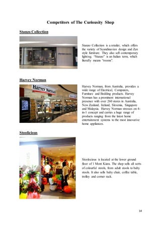 14
Competitors of The Curiousity Shop
Stanzo Collection
Stanzo Collection is a retailer, which offers
the variety of Scandinavian design and Zen
style furniture. They also sell contemporary
lighting. “Stanzo” is an Italian term, which
literally means “rooms”.
Harvey Norman
Harvey Norman, from Australia, provides a
wide range of Electrical, Computers,
Furniture and Bedding products. Harvey
Norman has a prominent international
presence with over 260 stores in Australia,
New Zealand, Ireland, Slovenia, Singapore
and Malaysia. Harvey Norman stresses on 4-
in-1 concept and carries a huge range of
products ranging from the latest home
entertainment systems to the most innovative
home appliances.
Stoolicious
Stoolocious is located at the lower ground
floor of 1 Mont Kiara. The shop sells all sorts
of colourful stools, from adult stools to baby
stools. It also sells baby chair, coffee table,
trolley and corner rack.
 