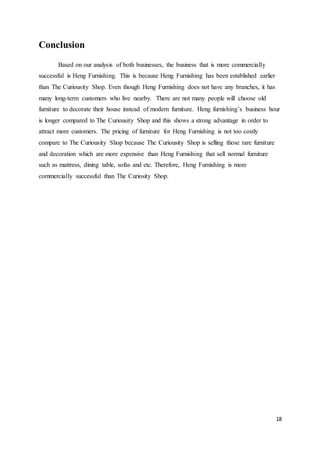 18
Conclusion
Based on our analysis of both businesses, the business that is more commercially
successful is Heng Furnishing. This is because Heng Furnishing has been established earlier
than The Curiousity Shop. Even though Heng Furnishing does not have any branches, it has
many long-term customers who live nearby. There are not many people will choose old
furniture to decorate their house instead of modern furniture. Heng furnishing’s business hour
is longer compared to The Curiousity Shop and this shows a strong advantage in order to
attract more customers. The pricing of furniture for Heng Furnishing is not too costly
compare to The Curiousity Shop because The Curiousity Shop is selling those rare furniture
and decoration which are more expensive than Heng Furnishing that sell normal furniture
such as mattress, dining table, sofas and etc. Therefore, Heng Furnishing is more
commercially successful than The Curiosity Shop.
 