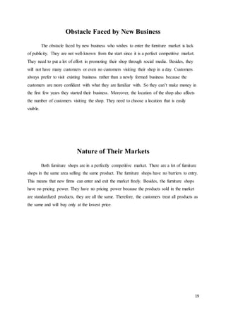 19
Obstacle Faced by New Business
The obstacle faced by new business who wishes to enter the furniture market is lack
of publicity. They are not well-known from the start since it is a perfect competitive market.
They need to put a lot of effort in promoting their shop through social media. Besides, they
will not have many customers or even no customers visiting their shop in a day. Customers
always prefer to visit existing business rather than a newly formed business because the
customers are more confident with what they are familiar with. So they can’t make money in
the first few years they started their business. Moreover, the location of the shop also affects
the number of customers visiting the shop. They need to choose a location that is easily
visible.
Nature of Their Markets
Both furniture shops are in a perfectly competitive market. There are a lot of furniture
shops in the same area selling the same product. The furniture shops have no barriers to entry.
This means that new firms can enter and exit the market freely. Besides, the furniture shops
have no pricing power. They have no pricing power because the products sold in the market
are standardized products, they are all the same. Therefore, the customers treat all products as
the same and will buy only at the lowest price.
 