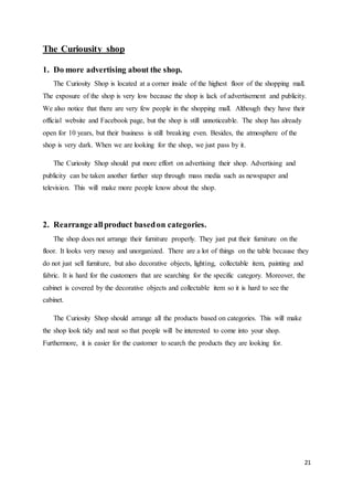 21
The Curiousity shop
1. Do more advertising about the shop.
The Curiosity Shop is located at a corner inside of the highest floor of the shopping mall.
The exposure of the shop is very low because the shop is lack of advertisement and publicity.
We also notice that there are very few people in the shopping mall. Although they have their
official website and Facebook page, but the shop is still unnoticeable. The shop has already
open for 10 years, but their business is still breaking even. Besides, the atmosphere of the
shop is very dark. When we are looking for the shop, we just pass by it.
The Curiosity Shop should put more effort on advertising their shop. Advertising and
publicity can be taken another further step through mass media such as newspaper and
television. This will make more people know about the shop.
2. Rearrange allproduct basedon categories.
The shop does not arrange their furniture properly. They just put their furniture on the
floor. It looks very messy and unorganized. There are a lot of things on the table because they
do not just sell furniture, but also decorative objects, lighting, collectable item, painting and
fabric. It is hard for the customers that are searching for the specific category. Moreover, the
cabinet is covered by the decorative objects and collectable item so it is hard to see the
cabinet.
The Curiosity Shop should arrange all the products based on categories. This will make
the shop look tidy and neat so that people will be interested to come into your shop.
Furthermore, it is easier for the customer to search the products they are looking for.
 