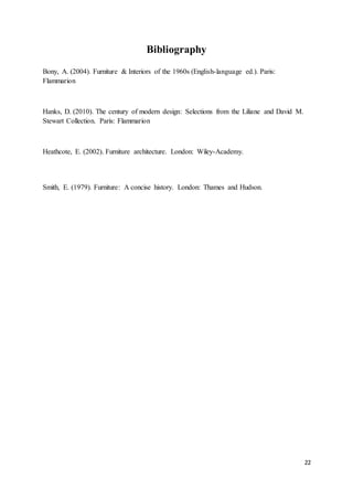 22
Bibliography
Bony, A. (2004). Furniture & Interiors of the 1960s (English-language ed.). Paris:
Flammarion
Hanks, D. (2010). The century of modern design: Selections from the Liliane and David M.
Stewart Collection. Paris: Flammarion
Heathcote, E. (2002). Furniture architecture. London: Wiley-Academy.
Smith, E. (1979). Furniture: A concise history. London: Thames and Hudson.
 