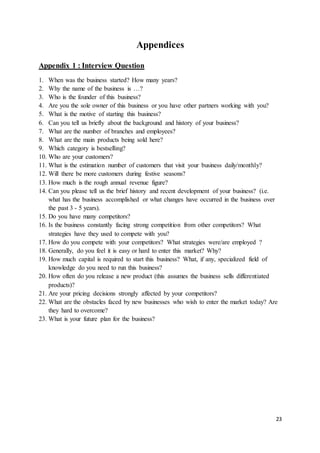 23
Appendices
Appendix 1 : Interview Question
1. When was the business started? How many years?
2. Why the name of the business is …?
3. Who is the founder of this business?
4. Are you the sole owner of this business or you have other partners working with you?
5. What is the motive of starting this business?
6. Can you tell us briefly about the background and history of your business?
7. What are the number of branches and employees?
8. What are the main products being sold here?
9. Which category is bestselling?
10. Who are your customers?
11. What is the estimation number of customers that visit your business daily/monthly?
12. Will there be more customers during festive seasons?
13. How much is the rough annual revenue figure?
14. Can you please tell us the brief history and recent development of your business? (i.e.
what has the business accomplished or what changes have occurred in the business over
the past 3 - 5 years).
15. Do you have many competitors?
16. Is the business constantly facing strong competition from other competitors? What
strategies have they used to compete with you?
17. How do you compete with your competitors? What strategies were/are employed ?
18. Generally, do you feel it is easy or hard to enter this market? Why?
19. How much capital is required to start this business? What, if any, specialized field of
knowledge do you need to run this business?
20. How often do you release a new product (this assumes the business sells differentiated
products)?
21. Are your pricing decisions strongly affected by your competitors?
22. What are the obstacles faced by new businesses who wish to enter the market today? Are
they hard to overcome?
23. What is your future plan for the business?
 