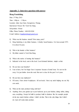 24
Appendix 2 : Interview question with answer
Heng Furnishing
Date: 2nd May 2015
Time: 1.00p.m. – 1.30p.m.
Location: Jalan Ayer Itam, Georgetown, Penang.
Interviewed Person: Mr. Yeoh Tze Siang
Job position: Owner
Office Phone Number: +604 828 8268
E-mail Address: hengfurnishing@gmail.com
Q: When was the business started? How many years?
A: Heng furnishing is my father business. A family based business. It is been around 1973.
It is about 42 years.
Q: Who is the founder of this business?
A: My father named is Yeoh Hun Beng.
Q: What is the motive of starting this business?
A: Indicated to the local, cater to the local. Local demand furniture, simple as that.
Q: Do you have any branches?
A: I use to have, but I no longer have it anymore because of rental issue. It is not too far
away. It is just further down the road. But now is close for the past 3 or 4 years.
Q: Do you have any employees?
A: Of course, I have about 4 employees. All are locals. I have my uncle helping me out. My
own uncle.
Q: What are the main products being sold here?
A: Anything from your garden up to your bedroom, up to your kitchen, dining tables, dining
area, everything. Except for build in product, build in furniture like for example people
do the nice match kitchen cabinet. I didn’t do that. That is the only things that I didn’t
do. I just sell ready make product.
 