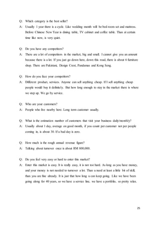 25
Q: Which category is the best seller?
A: Usually 1 year there is a cycle. Like wedding month will be bed room set and mattress.
Before Chinese New Year is dining table, TV cabinet and coffee table. Than at certain
time like now, is very quiet.
Q: Do you have any competitors?
A: There are a lot of competitors in the market, big and small. I cannot give you an amount
because there is a lot. If you just go down here, down this road, there is about 6 furniture
shop. There are Pakistani, Design Crest, Pandamas and Kong Seng.
Q: How do you face your competitors?
A: Different product, services. Anyone can sell anything cheap. If I sell anything cheap
people would buy it definitely. But how long enough to stay in the market there is where
we step up. We go by service.
Q: Who are your customers?
A: People who live nearby here. Long term customer usually.
Q: What is the estimation number of customers that visit your business daily/monthly?
A: Usually about 1 day, average on good month, if you count per customer not per people
coming in, is about 30. If a bad day is zero.
Q: How much is the rough annual revenue figure?
A: Talking about turnover once is about RM 800,000.
Q: Do you feel very easy or hard to enter this market?
A: Enter this market is easy. It is really easy, it is not too hard. As long as you have money,
and your money is not needed to turnover a lot. Than u need at least a little bit of skill,
than you are fine already. It is just that how long u can keep going. Like we have been
going along for 40 years, so we have a service line, we have a portfolio, so pretty relax.
 