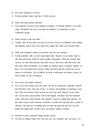 28
Q: How many employees you have?
A: For this particular shop I only have 2. Both are local.
Q: What is the main product sold here?
A: Very subjective because we are targeted as furniture, so basically furniture is our main
target. Throughout the year we do make new furniture to compromise to retail
commercial people.
Q: Which category is the best seller?
A: Actually, they all have their own need. If you have a house, you definitely need a dining
and definitely need a sofa. So we don’t have a guide line which one is the best seller.
Q: What is the estimation number of customers that visit your business?
A: For this particular mall, we don’t aspect high traffic. Because it is no matter what it is
still made good more. What we want is quality and quantity. When the customer they
come in, we value them because when they come in, they know what they want, what
they know about our business. For example my business moves to Sunway. Sunway we
have a very rich market there because of they need local and also people they are not
expose to our business. So it is difficult for them to understand our business nature. So
back to dollar we can’t do business.
Q: Do you have any regular customer?
A: Yes, we do. Our customer got a few types, one will be commercial, residential, directly
deal with them. They will come in buy 1 or 2 pieces and sometimes occasionally come
back. They are not heavy buyer because you can’t buy many furniture in your house
also. So our main repeat customer will be the designer, developer and also restaurant
owner. When they open branches, they definitely need us to supply them furniture. So
like today we go to café, restaurant, sometimes you think that why they have so much of
old piece, why they have something that can make the shop look old. So we are the
people that supply them. So that is how our business running to sustain.
Q: Will there be more customers during specific season?
A: Yes and No. During Chines New Year very slow, my Christmas time very good . It is
 